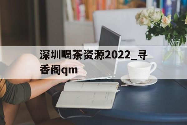 深圳喝茶资源2022_寻香阁qm的简单介绍