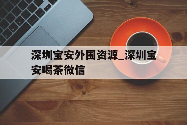 深圳宝安外围资源_深圳宝安喝茶微信的简单介绍