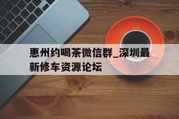 惠州约喝茶微信群_深圳最新修车资源论坛的简单介绍