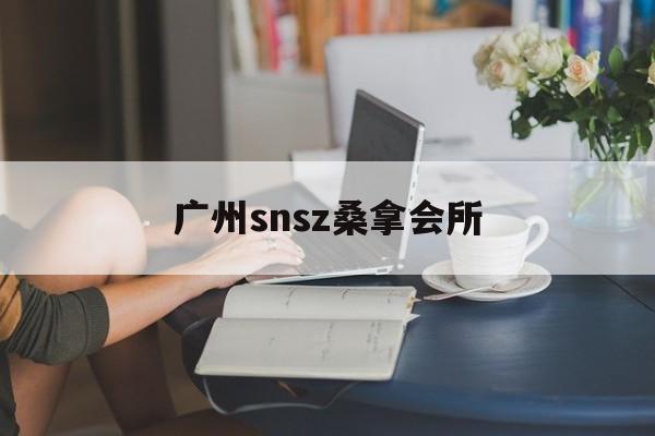 广州snsz桑拿会所_2019广州最新桑拿体验报告 广州snsz桑拿会所_2019广州最新桑拿体验报告