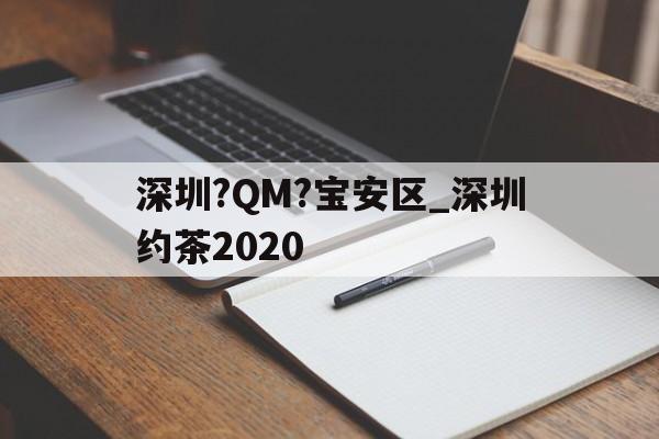 包含深圳?QM?宝安区_深圳约茶2020的词条 包含深圳?QM?宝安区_深圳约茶2020的词条