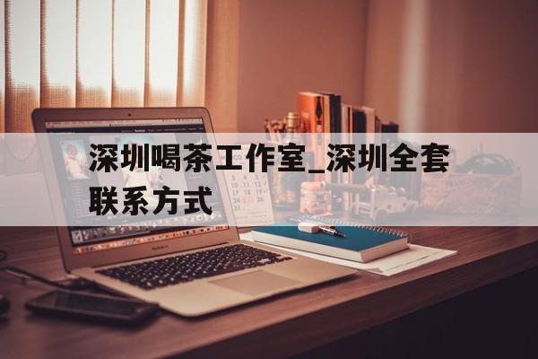 深圳喝茶工作室_深圳全套联系方式的简单介绍 深圳喝茶工作室_深圳全套联系方式的简单介绍