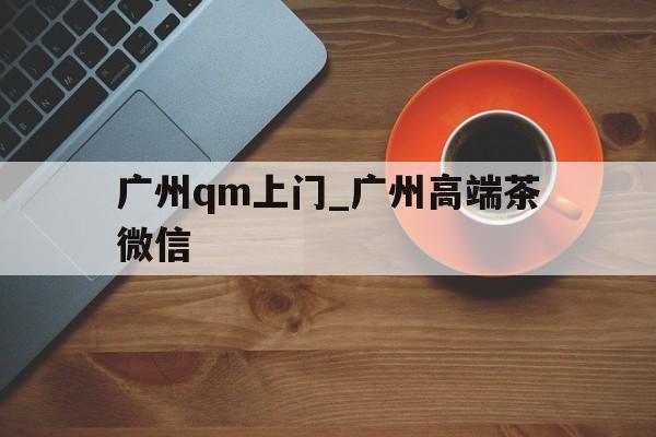 关于广州qm上门_广州高端茶微信的信息 关于广州qm上门_广州高端茶微信的信息