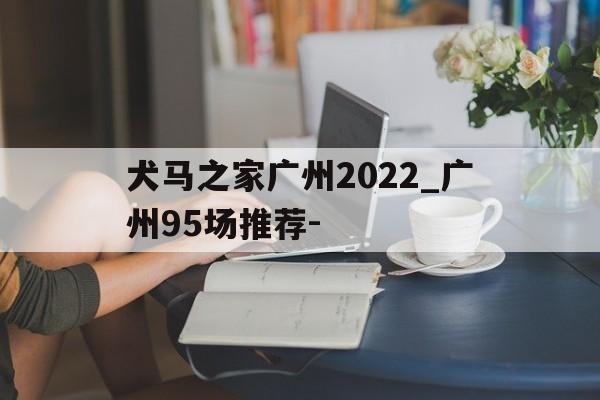 犬马之家广州2022_广州95场推荐-的简单介绍 犬马之家广州2022_广州95场推荐-的简单介绍