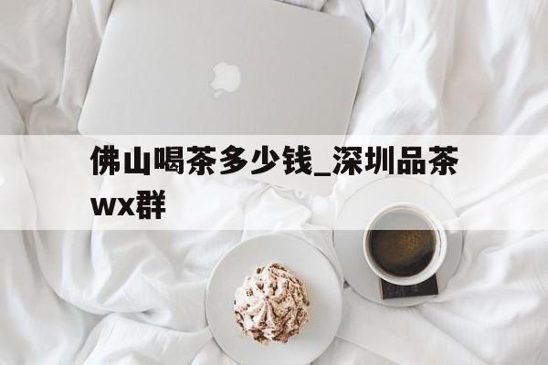 佛山喝茶多少钱_深圳品茶wx群的简单介绍