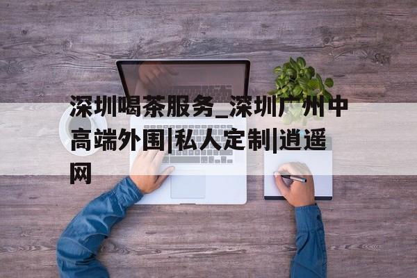 深圳喝茶服务_深圳广州中高端外围|私人定制|逍遥网的简单介绍