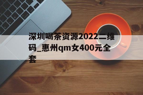 深圳喝茶资源2022二维码_惠州qm女400元全套的简单介绍 深圳喝茶资源2022二维码_惠州qm女400元全套的简单介绍