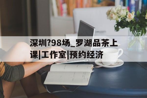 深圳?98场_罗湖品茶上课|工作室|预约经济的简单介绍