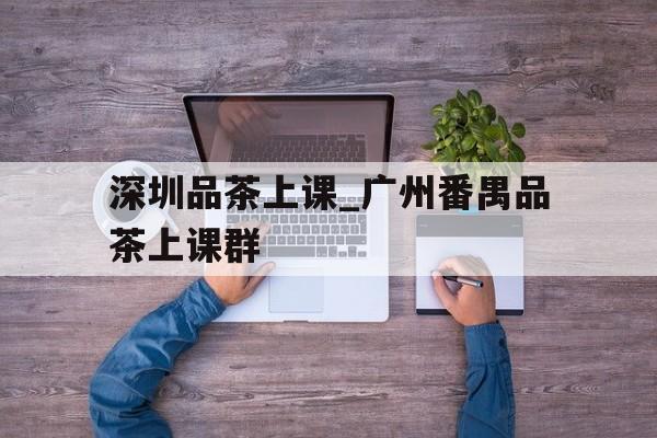 深圳品茶上课_广州番禺品茶上课群的简单介绍