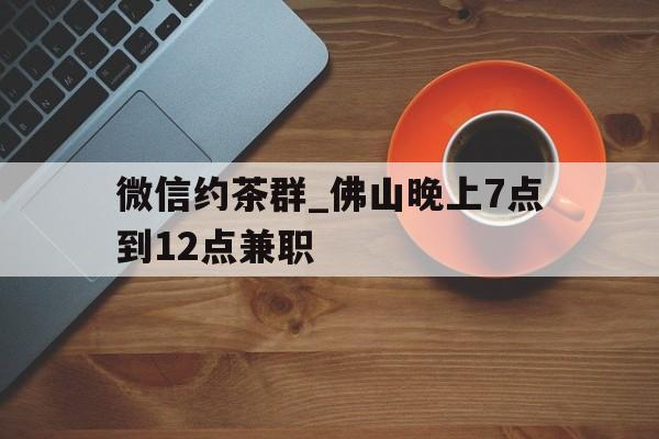 微信约茶群_佛山晚上7点到12点兼职的简单介绍 微信约茶群_佛山晚上7点到12点兼职的简单介绍