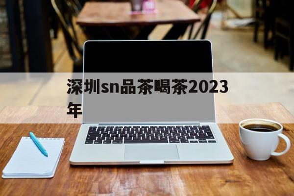 深圳sn品茶喝茶2023年_深圳各区 品茶论坛 24小时 深圳sn品茶喝茶2023年_深圳各区 品茶论坛 24小时