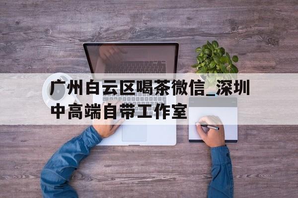广州白云区喝茶微信_深圳中高端自带工作室的简单介绍 广州白云区喝茶微信_深圳中高端自带工作室的简单介绍