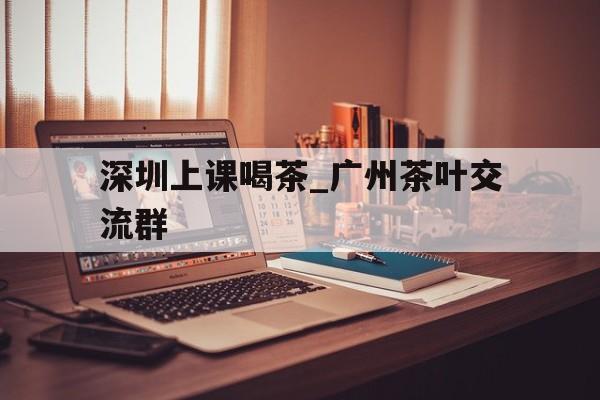 包含深圳上课喝茶_广州茶叶交流群的词条