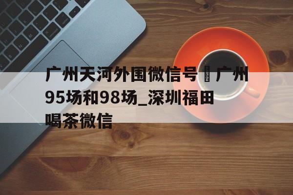关于广州天河外围微信号–广州95场和98场_深圳福田喝茶微信的信息