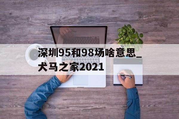 深圳95和98场啥意思_犬马之家2021的简单介绍