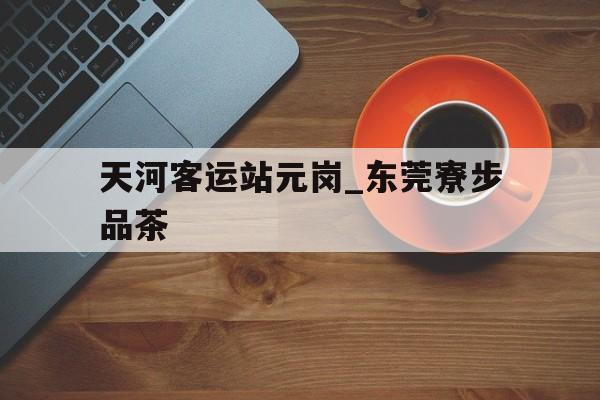 天河客运站元岗_东莞寮步品茶_广州天河客运站到东莞寮步几点发车 天河客运站元岗_东莞寮步品茶_广州天河客运站到东莞寮步几点发车