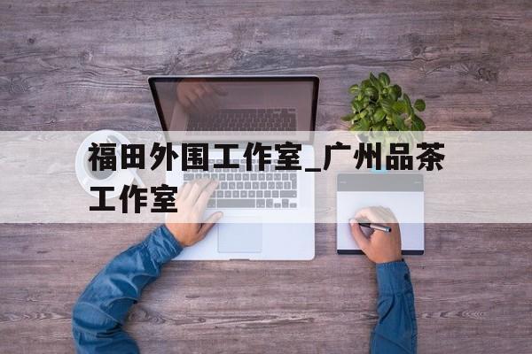 福田外围工作室_广州品茶工作室的简单介绍