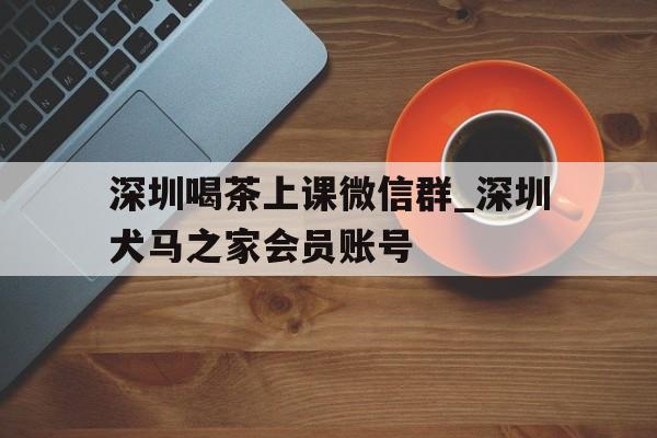 关于深圳喝茶上课微信群_深圳犬马之家会员账号的信息
