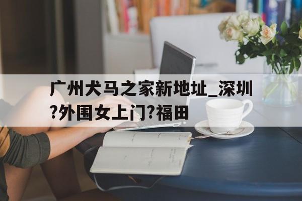 广州犬马之家新地址_深圳?外围女上门?福田的简单介绍