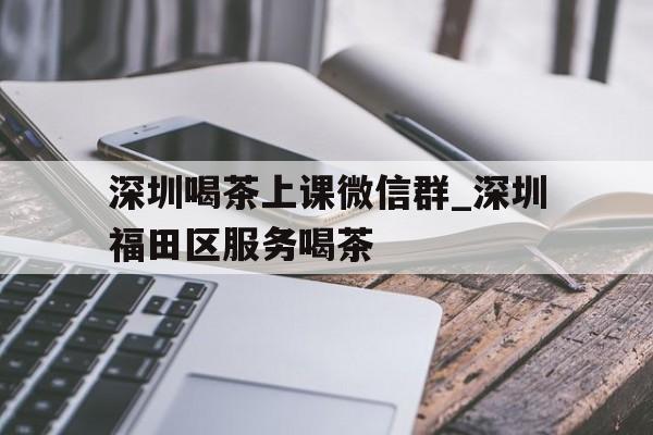 关于深圳喝茶上课微信群_深圳福田区服务喝茶的信息