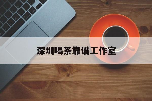 深圳喝茶靠谱工作室_2020年深圳各地喝茶资源群