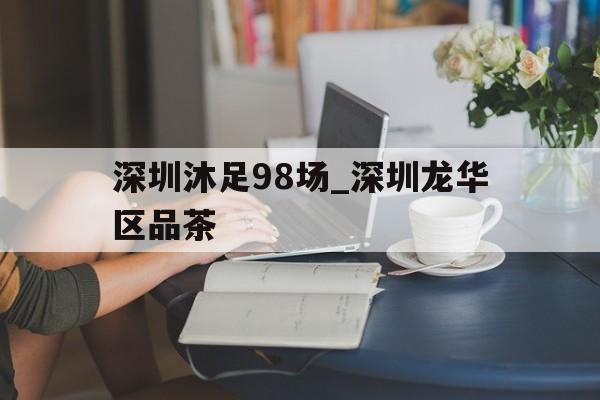 深圳沐足98场_深圳龙华区品茶的简单介绍 深圳沐足98场_深圳龙华区品茶的简单介绍