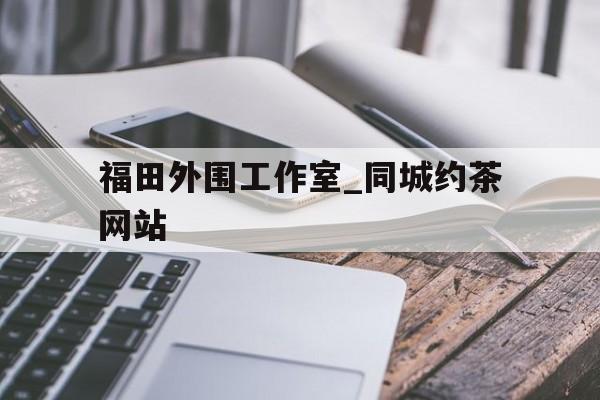 福田外围工作室_同城约茶网站的简单介绍