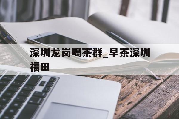 关于深圳龙岗喝茶群_早茶深圳福田的信息 关于深圳龙岗喝茶群_早茶深圳福田的信息