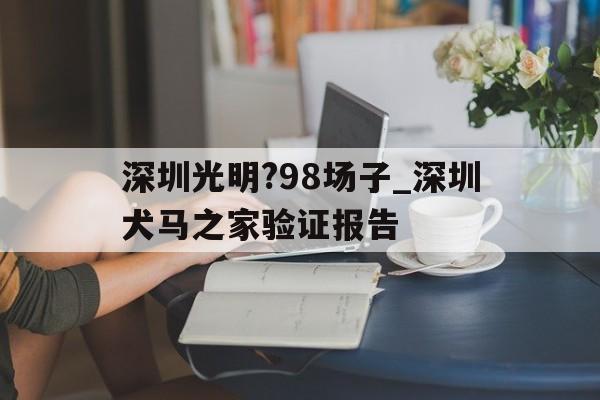 关于深圳光明?98场子_深圳犬马之家验证报告的信息