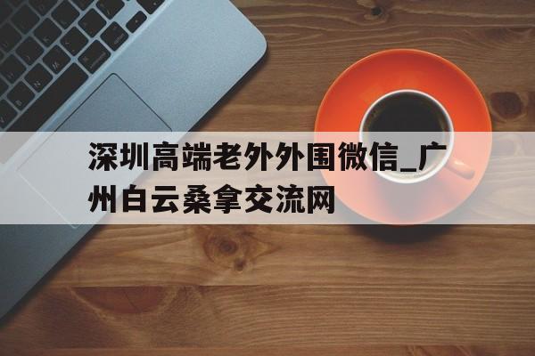 包含深圳高端老外外围微信_广州白云桑拿交流网的词条